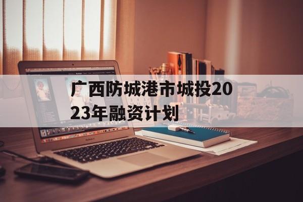 广西防城港市城投2023年融资计划