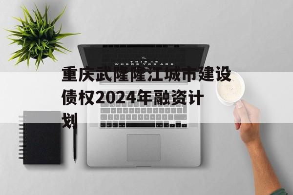 重庆武隆隆江城市建设债权2024年融资计划