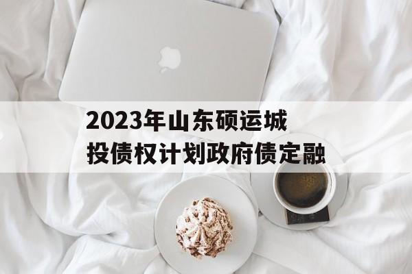 2023年山东硕运城投债权计划政府债定融