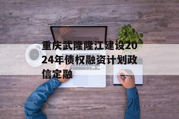 重庆武隆隆江建设2024年债权融资计划政信定融