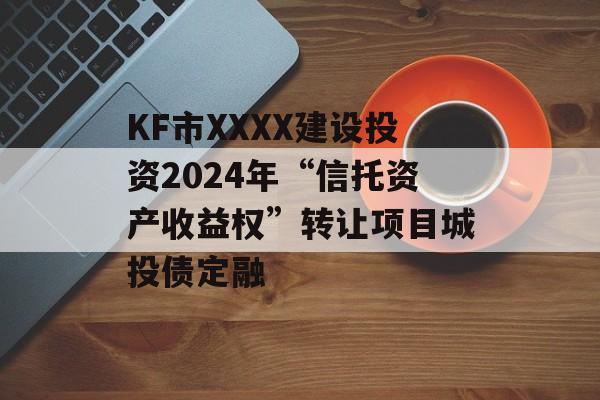 KF市XXXX建设投资2024年“信托资产收益权”转让项目城投债定融