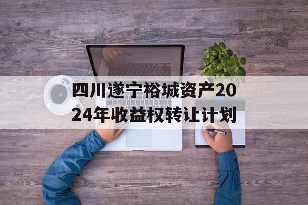 四川遂宁裕城资产2024年收益权转让计划