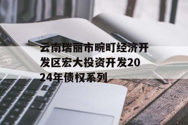 云南瑞丽市畹町经济开发区宏大投资开发2024年债权系列