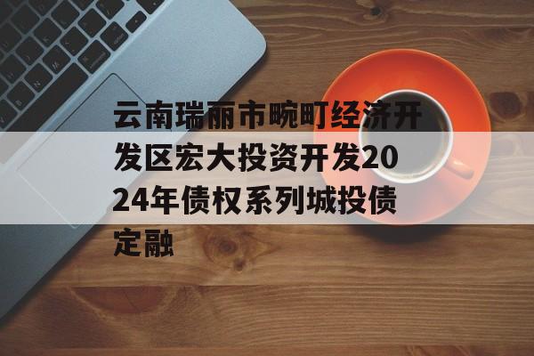 云南瑞丽市畹町经济开发区宏大投资开发2024年债权系列城投债定融