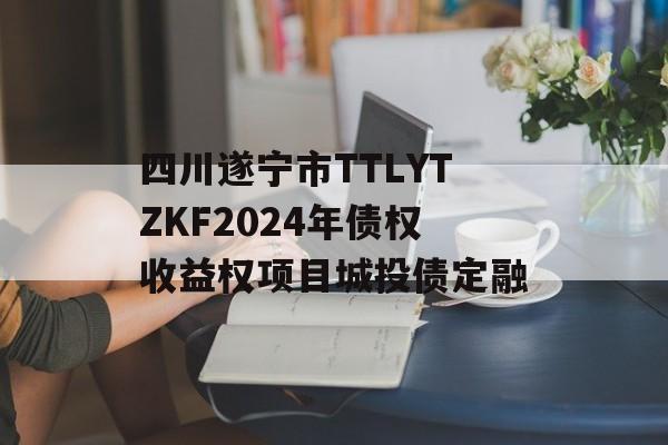 四川遂宁市TTLYTZKF2024年债权收益权项目城投债定融