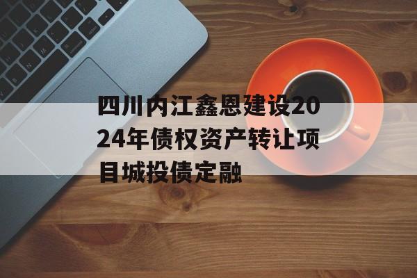 四川内江鑫恩建设2024年债权资产转让项目城投债定融