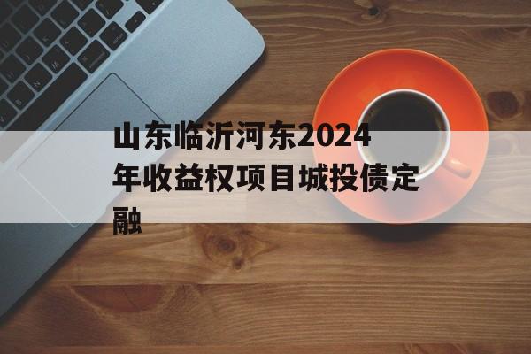 山东临沂河东2024年收益权项目城投债定融